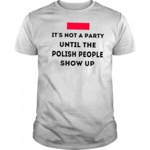 It’s not a party until the polish people show up shirt
