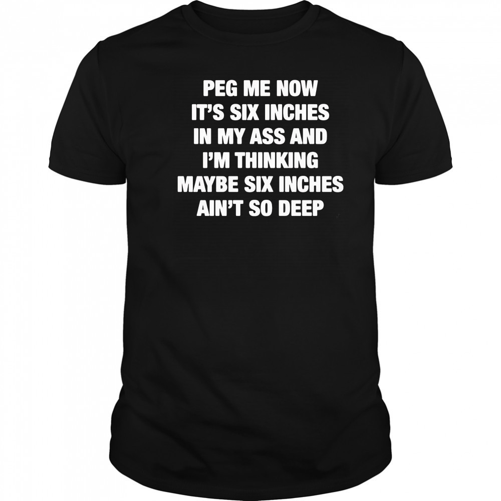 Peg me now it’s six inches in my ass and I’m thinking maybe six inches ain’t no deep shirt Peg me now it’s six inches in my ass and I’m thinking maybe six inches ain’t no deep shirt