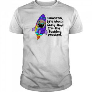 Houston It’s highly Likely that I’m the fucking problem shirt