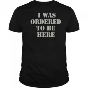 I Was Ordered To Be Here Shirt