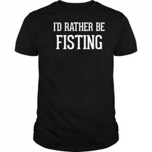 I’d rather be fisting shirt