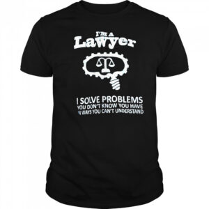 I’m a lawyer I solve problems you don’t know you have in ways you can’t understand shirt