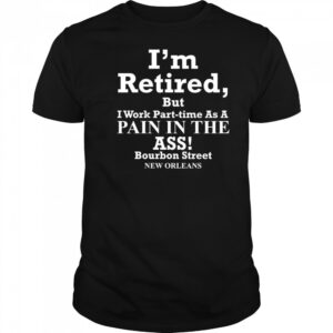 I’m retired but I work part time as a pain in the ass shirt