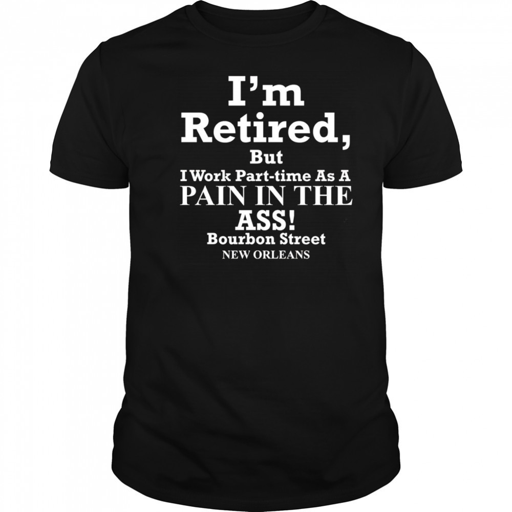 I’m retired but I work part time as a pain in the ass shirt