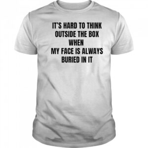 It’s hard to think outside the box when my face is always buried in it shirt