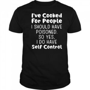 I’ve cooked for people I should have poisoned so yes I do have self control shirt