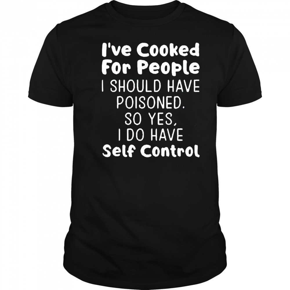 I’ve cooked for people I should have poisoned so yes I do have self control shirt