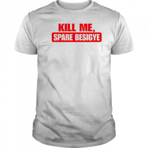 Kill Me Spare Besigye classic shirt