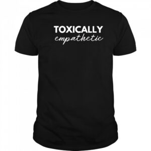 Toxically Empathetic shirt