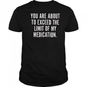You are about to exceed the limit of my medication T shirt