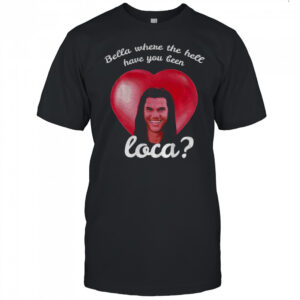 Bella Where Have You Been Loca Quote shirt