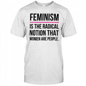 Feminism is the radical notion that women are people shirt