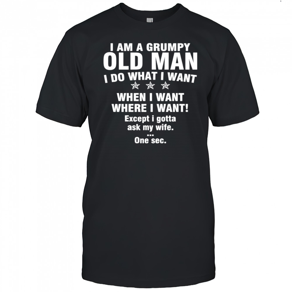 I am a grumpy old man I do what I want when I want where I want Except i gotta ask my wife One sec shirt