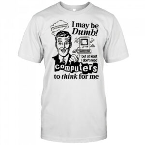 I may be dumb computers to think for me shirt